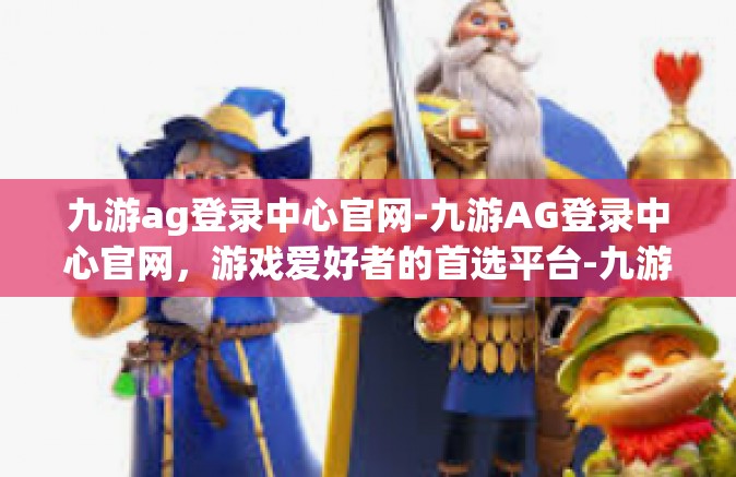 九游ag登录中心官网-九游AG登录中心官网，游戏爱好者的首选平台-九游ag登录中心官网