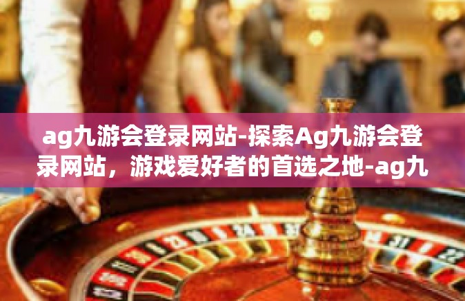 ag九游会登录网站-探索Ag九游会登录网站，游戏爱好者的首选之地-ag九游会登录网站