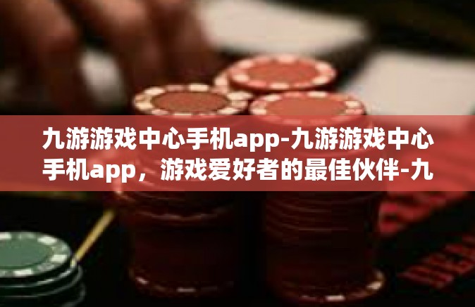 九游游戏中心手机app-九游游戏中心手机app，游戏爱好者的最佳伙伴-九游游戏中心手机app