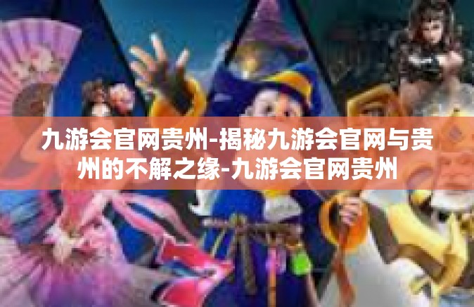 九游会官网贵州-揭秘九游会官网与贵州的不解之缘-九游会官网贵州