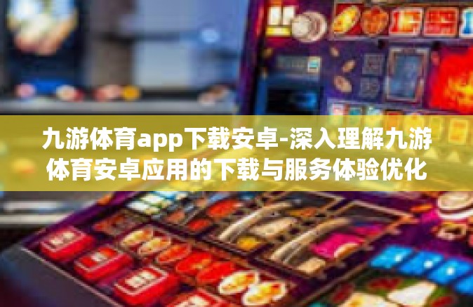 九游体育app下载安卓-深入理解九游体育安卓应用的下载与服务体验优化攻略-九游体育app下载安卓