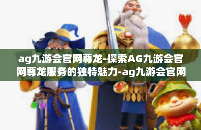 ag九游会官网尊龙-探索AG九游会官网尊龙服务的独特魅力-ag九游会官网尊龙