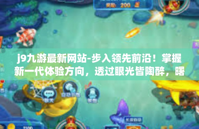 j9九游最新网站-步入领先前沿！掌握新一代体验方向，透过眼光皆陶醉，曙光还未衰落。J9九游最新网站’引领潮流，探索无限可能！j9九游最新网站