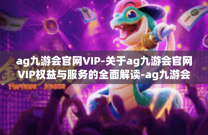 ag九游会官网VIP-关于ag九游会官网VIP权益与服务的全面解读-ag九游会官网VIP
