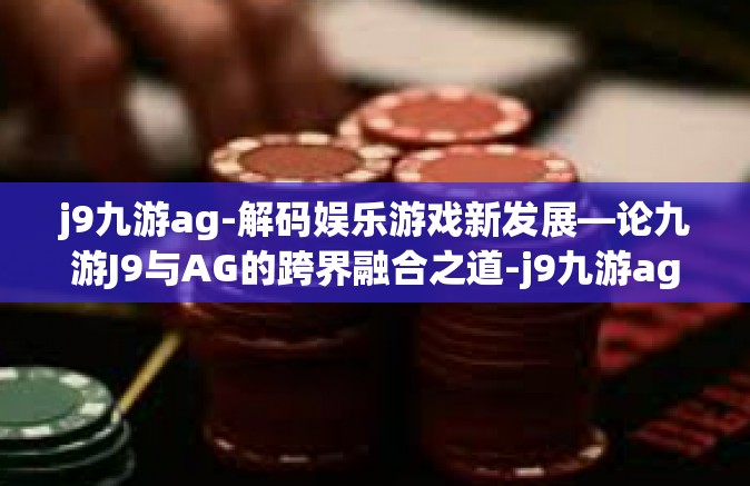 j9九游ag-解码娱乐游戏新发展—论九游J9与AG的跨界融合之道-j9九游ag