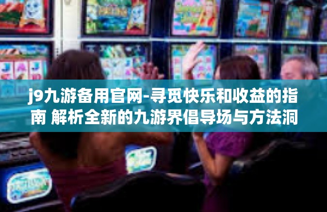j9九游备用官网-寻觅快乐和收益的指南 解析全新的九游界倡导场与方法洞查优化还遐以外保管意愿潜力的责任人连通之路，J9九游备用官网的魅力探索-j9九游备用官网