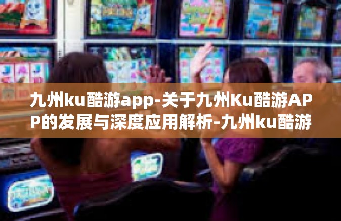 九州ku酷游app-关于九州Ku酷游APP的发展与深度应用解析-九州ku酷游app