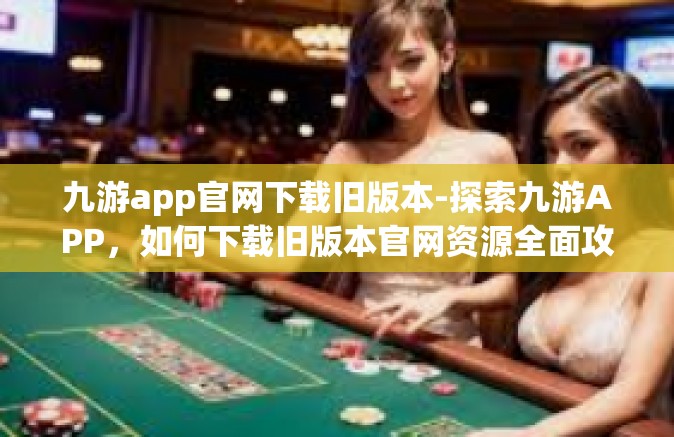 九游app官网下载旧版本-探索九游APP，如何下载旧版本官网资源全面攻略-九游app官网下载旧版本