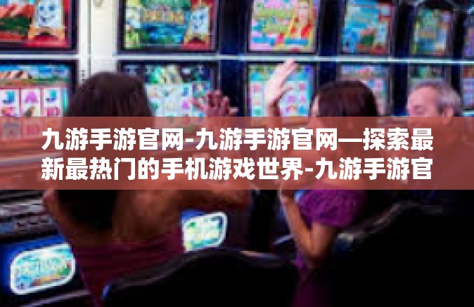 九游手游官网-九游手游官网—探索最新最热门的手机游戏世界-九游手游官网