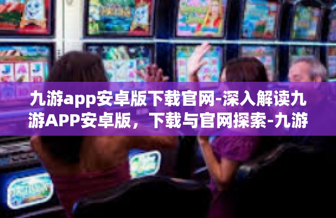 九游app安卓版下载官网-深入解读九游APP安卓版，下载与官网探索-九游app安卓版下载官网
