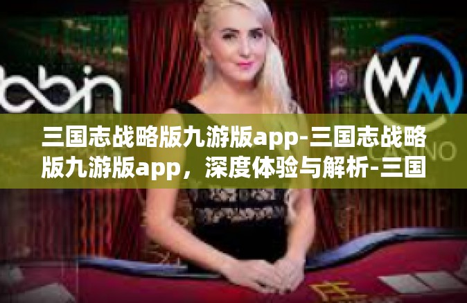 三国志战略版九游版app-三国志战略版九游版app，深度体验与解析-三国志战略版九游版app