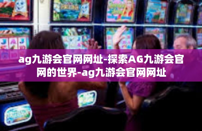 ag九游会官网网址-探索AG九游会官网的世界-ag九游会官网网址