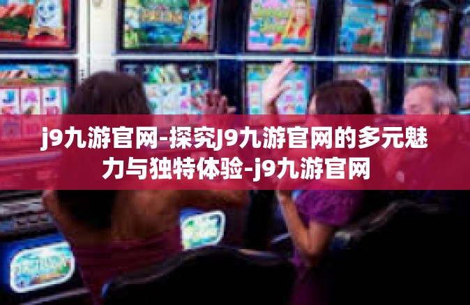 j9九游官网-探究J9九游官网的多元魅力与独特体验-j9九游官网