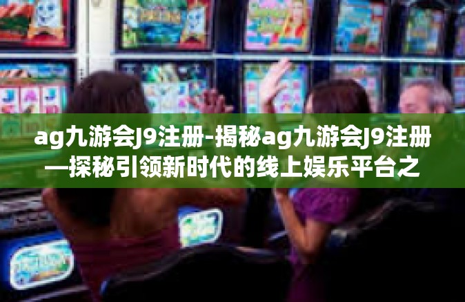ag九游会J9注册-揭秘ag九游会J9注册—探秘引领新时代的线上娱乐平台之旅-ag九游会J9注册