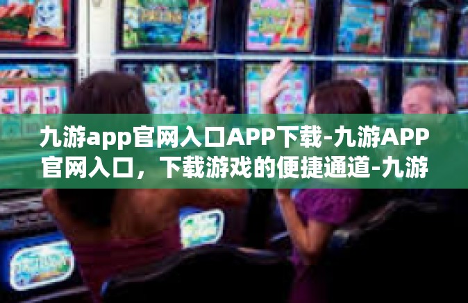 九游app官网入口APP下载-九游APP官网入口，下载游戏的便捷通道-九游app官网入口APP下载