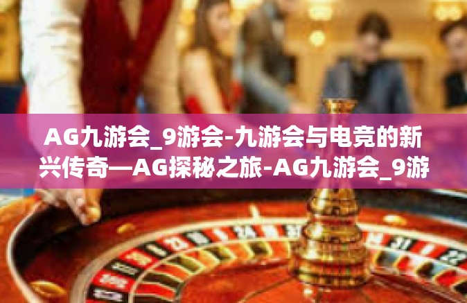 AG九游会_9游会-九游会与电竞的新兴传奇—AG探秘之旅-AG九游会_9游会
