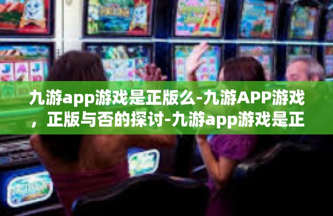 九游app游戏是正版么-九游APP游戏，正版与否的探讨-九游app游戏是正版么