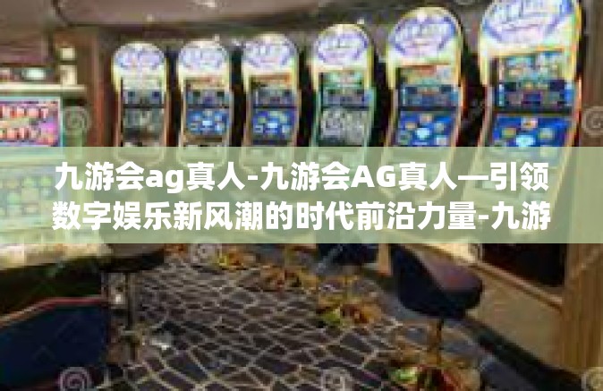 九游会ag真人-九游会AG真人—引领数字娱乐新风潮的时代前沿力量-九游会ag真人